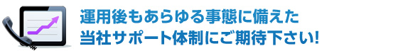 運用後もあらゆる事態に備えた当社のサポート体制にご期待下さい！