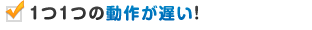 １つ１つの動作が遅い！